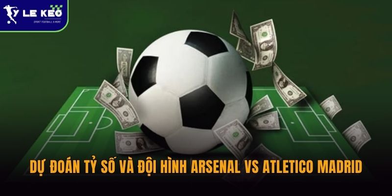 Soi kèo Arsenal vs Atletico Madrid - (03h00 ngày 06/05 – UEFA) 3 Dự đoán tỷ số và đội hình Arsenal vs Atletico Madrid