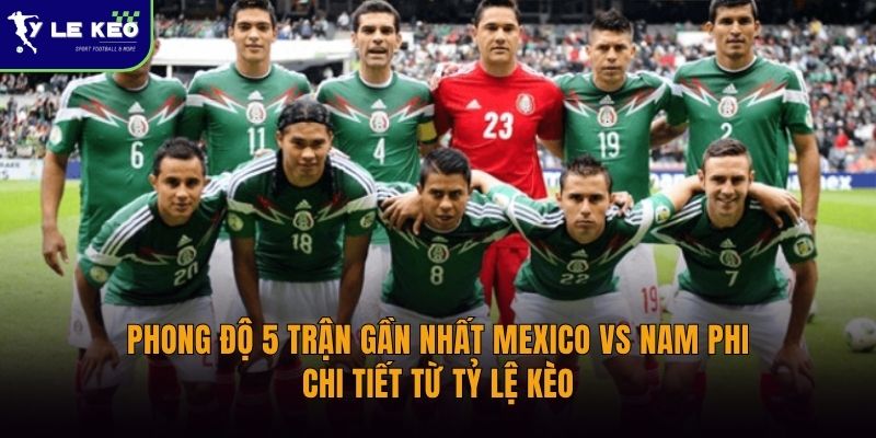 Phong độ 5 trận gần nhất Mexico vs Nam Phi | Chi tiết từ Tỷ lệ kèo